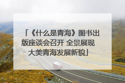 《什么是青海》图书出版座谈会召开 全景展现大美青海发展新貌