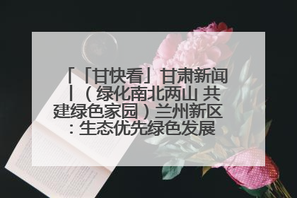 「甘快看」甘肃新闻丨（绿化南北两山 共建绿色家园）兰州新区：生态优先绿色发展 打造生态环保示范区
