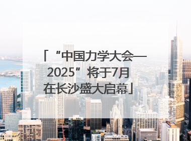 “中国力学大会—2025”将于7月在长沙盛大启幕