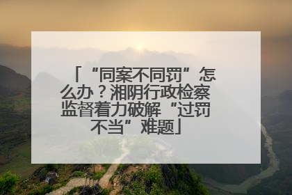 “同案不同罚”怎么办？湘阴行政检察监督着力破解“过罚不当”难题