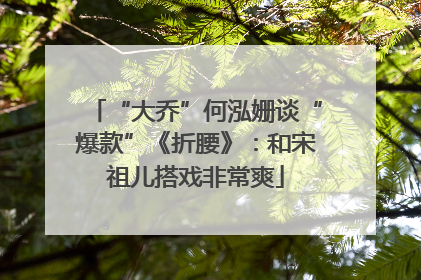 “大乔”何泓姗谈“爆款”《折腰》：和宋祖儿搭戏非常爽