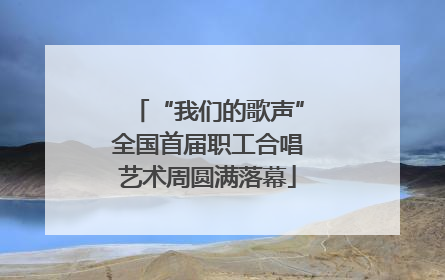 “我们的歌声”全国首届职工合唱艺术周圆满落幕
