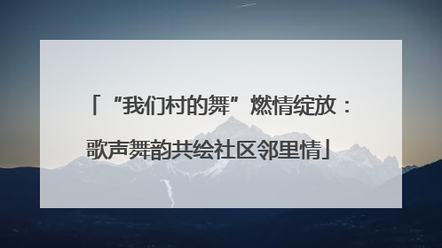“我们村的舞”燃情绽放：歌声舞韵共绘社区邻里情