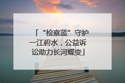 “检察蓝”守护一江碧水，公益诉讼助力长河蝶变