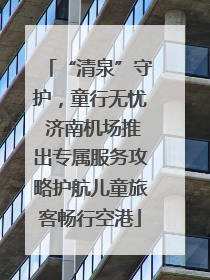 “清泉”守护，童行无忧 济南机场推出专属服务攻略护航儿童旅客畅行空港