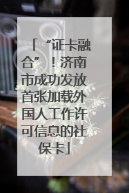 “证卡融合”！济南市成功发放首张加载外国人工作许可信息的社保卡