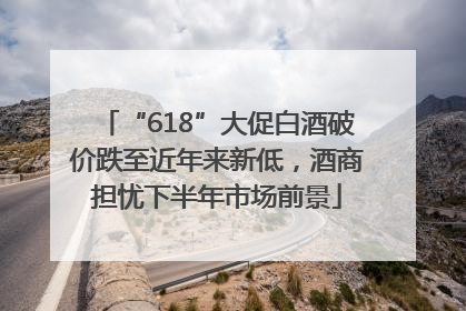 “618”大促白酒破价跌至近年来新低，酒商担忧下半年市场前景
