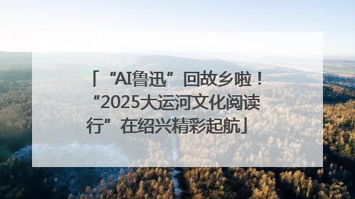 “AI鲁迅”回故乡啦！“2025大运河文化阅读行”在绍兴精彩起航