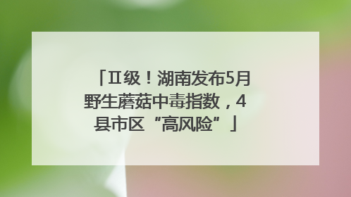 Ⅱ级！湖南发布5月野生蘑菇中毒指数，4县市区“高风险”