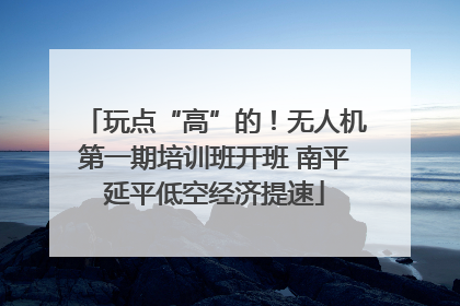 玩点“高”的！无人机第一期培训班开班 南平延平低空经济提速
