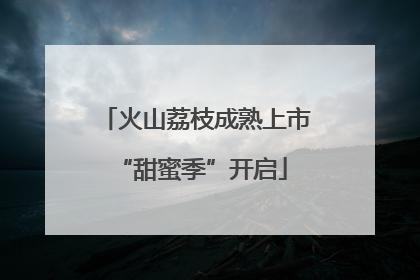 火山荔枝成熟上市 “甜蜜季”开启