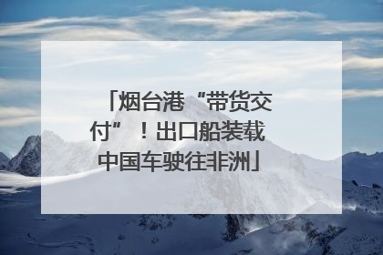 烟台港“带货交付”！出口船装载中国车驶往非洲