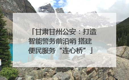甘肃甘州公安：打造智能警务前沿哨 搭建便民服务“连心桥”