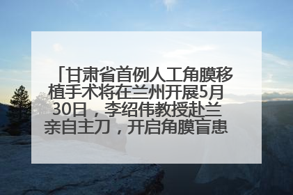 甘肃省首例人工角膜移植手术将在兰州开展5月30日，李绍伟教授赴兰亲自主刀，开启角膜盲患者复明新纪元