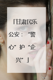 甘肃民乐公安：“警心”护“企兴”