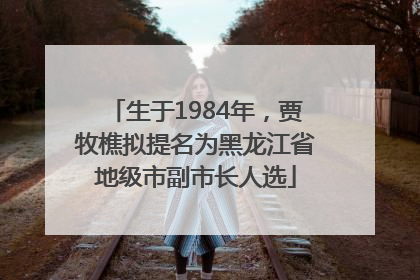 生于1984年，贾牧樵拟提名为黑龙江省地级市副市长人选
