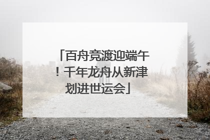 百舟竞渡迎端午！千年龙舟从新津划进世运会