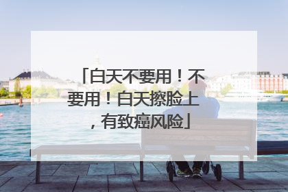 白天不要用！不要用！白天擦脸上，有致癌风险