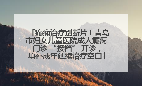 癫痫治疗别断片！青岛市妇女儿童医院成人癫痫门诊 “接档” 开诊，填补成年延续治疗空白