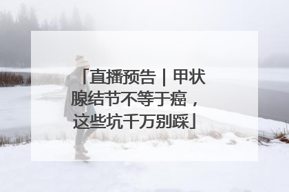 直播预告｜甲状腺结节不等于癌，这些坑千万别踩