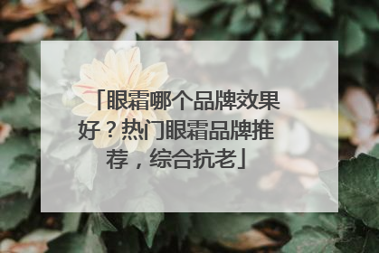 眼霜哪个品牌效果好？热门眼霜品牌推荐，综合抗老