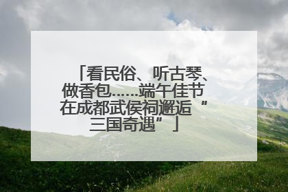 看民俗、听古琴、做香包……端午佳节在成都武侯祠邂逅“三国奇遇”