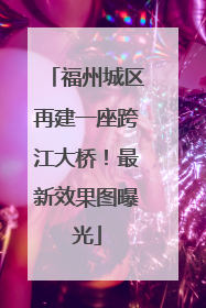 福州城区再建一座跨江大桥！最新效果图曝光