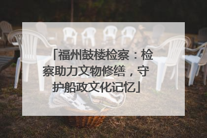 福州鼓楼检察：检察助力文物修缮，守护船政文化记忆
