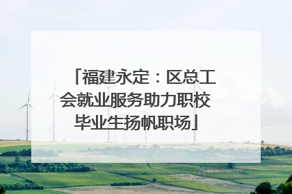 福建永定：区总工会就业服务助力职校毕业生扬帆职场
