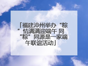 福建漳州举办“粽”情满满迎端午 同“粽”同源是一家端午联谊活动