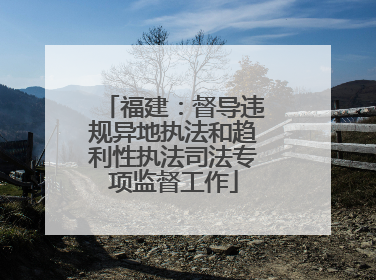 福建：督导违规异地执法和趋利性执法司法专项监督工作