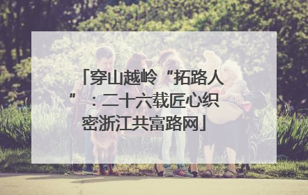 穿山越岭“拓路人”：二十六载匠心织密浙江共富路网