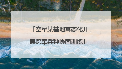 空军某基地常态化开展跨军兵种协同训练