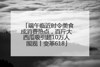端午临近时令美食成消费热点，百斤大西瓜吸引超10万人围观丨变革618