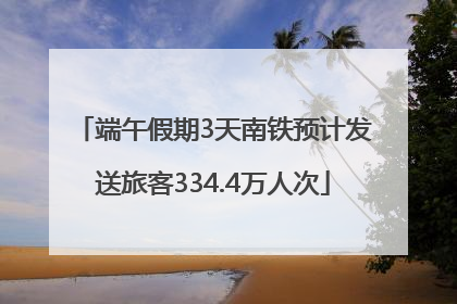 端午假期3天南铁预计发送旅客334.4万人次