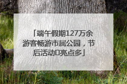 端午假期127万余游客畅游市属公园，节后活动﻿亮点多