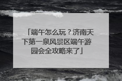 端午怎么玩？济南天下第一泉风景区端午游园会全攻略来了