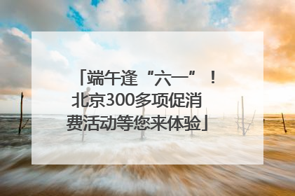 端午逢“六一”！北京300多项促消费活动等您来体验