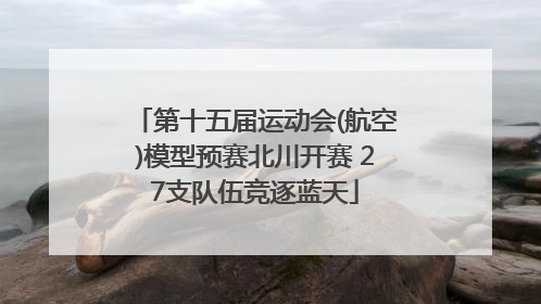 第十五届运动会(航空)模型预赛北川开赛 27支队伍竞逐蓝天