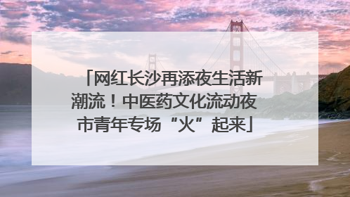 网红长沙再添夜生活新潮流！中医药文化流动夜市青年专场“火”起来