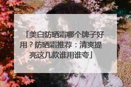 美白防晒霜哪个牌子好用？防晒霜推荐：清爽提亮这几款谁用谁夸