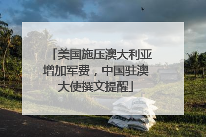 美国施压澳大利亚增加军费，中国驻澳大使撰文提醒