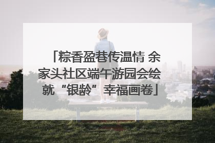 粽香盈巷传温情 余家头社区端午游园会绘就“银龄”幸福画卷