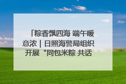 粽香飘四海 端午暖意浓｜日照海警局组织开展“同包米粽 共话端午”系列活动