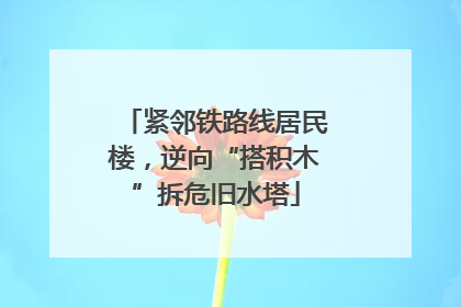 紧邻铁路线居民楼，逆向“搭积木”拆危旧水塔