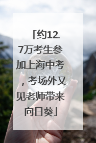 约12.7万考生参加上海中考，考场外又见老师带来向日葵