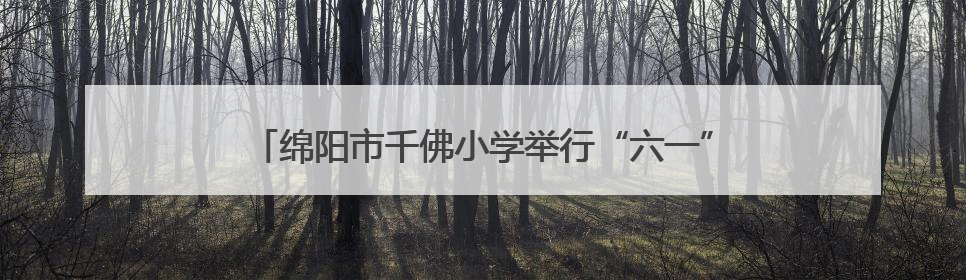 绵阳市千佛小学举行“六一”庆祝活动：强国少年展新颜