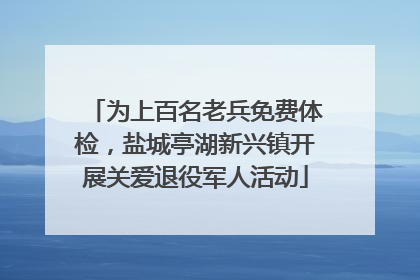 为上百名老兵免费体检，盐城亭湖新兴镇开展关爱退役军人活动