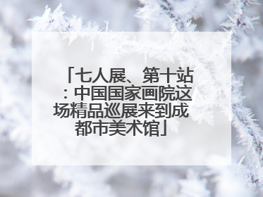 七人展、第十站：中国国家画院这场精品巡展来到成都市美术馆