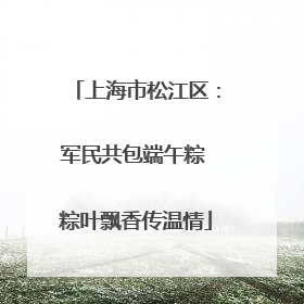 上海市松江区：军民共包端午粽 粽叶飘香传温情
